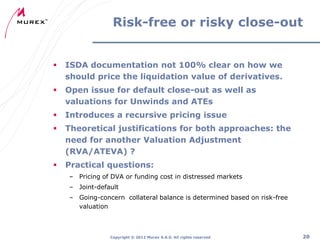 Risk-free or risky close-out



ISDA documentation not 100% clear on how we
should price the liquidation value of derivatives.



Open issue for default close-out as well as
valuations for Unwinds and ATEs



Introduces a recursive pricing issue



Theoretical justifications for both approaches: the
need for another Valuation Adjustment
(RVA/ATEVA) ?



Practical questions:
– Pricing of DVA or funding cost in distressed markets
– Joint-default
– Going-concern collateral balance is determined based on risk-free
valuation

Copyright ® 2012 Murex S.A.S. All rights reserved

20

 