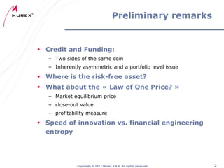 Preliminary remarks

 Credit and Funding:
– Two sides of the same coin

– Inherently asymmetric and a portfolio level issue

 Where is the risk-free asset?
 What about the « Law of One Price? »
– Market equilibrium price
– close-out value
– profitability measure

 Speed of innovation vs. financial engineering
entropy

Copyright ® 2012 Murex S.A.S. All rights reserved

2

 