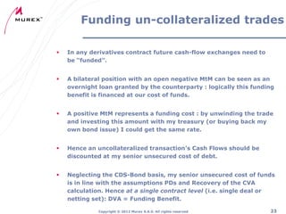 Funding un-collateralized trades


In any derivatives contract future cash-flow exchanges need to
be “funded”.



A bilateral position with an open negative MtM can be seen as an
overnight loan granted by the counterparty : logically this funding
benefit is financed at our cost of funds.



A positive MtM represents a funding cost : by unwinding the trade
and investing this amount with my treasury (or buying back my
own bond issue) I could get the same rate.



Hence an uncollateralized transaction’s Cash Flows should be
discounted at my senior unsecured cost of debt.



Neglecting the CDS-Bond basis, my senior unsecured cost of funds
is in line with the assumptions PDs and Recovery of the CVA
calculation. Hence at a single contract level (i.e. single deal or
netting set): DVA = Funding Benefit.
Copyright ® 2012 Murex S.A.S. All rights reserved

23

 