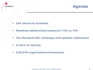 Agenda



CSA clauses & variations



Modeling collateralized exposures: CVA vs. FVA



The Standard CSA: challenges and systems implications



A word on clearing



CVA/FVA organizational frameworks

Copyright ® 2012 Murex S.A.S. All rights reserved

3

 