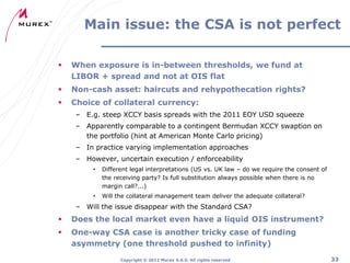 Main issue: the CSA is not perfect


When exposure is in-between thresholds, we fund at
LIBOR + spread and not at OIS flat



Non-cash asset: haircuts and rehypothecation rights?



Choice of collateral currency:
– E.g. steep XCCY basis spreads with the 2011 EOY USD squeeze
– Apparently comparable to a contingent Bermudan XCCY swaption on
the portfolio (hint at American Monte Carlo pricing)
– In practice varying implementation approaches
– However, uncertain execution / enforceability
•

Different legal interpretations (US vs. UK law – do we require the consent of
the receiving party? Is full substitution always possible when there is no
margin call?...)

•

Will the collateral management team deliver the adequate collateral?

– Will the issue disappear with the Standard CSA?



Does the local market even have a liquid OIS instrument?



One-way CSA case is another tricky case of funding
asymmetry (one threshold pushed to infinity)
Copyright ® 2012 Murex S.A.S. All rights reserved

33

 