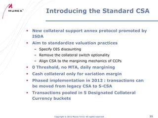 Introducing the Standard CSA


New collateral support annex protocol promoted by
ISDA



Aim to standardize valuation practices
– Specify OIS discounting
– Remove the collateral switch optionality
– Align CSA to the margining mechanics of CCPs



0 Threshold, no MTA, daily margining



Cash collateral only for variation margin



Phased implementation in 2012 : transactions can
be moved from legacy CSA to S-CSA



Transactions pooled in 5 Designated Collateral
Currency buckets

Copyright ® 2012 Murex S.A.S. All rights reserved

35

 