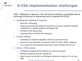 S-CSA implementation challenges
ISDA : “Regardless of approach, firms will need to undertake considerable internal
technology and process re-engineering work to implement the SCSA.”



Collateral systems impact:
– Electronic messaging
– Exposure pooling and collateral accounts by currency buckets & flexible
mechanism to migrate positions off legacy CSA
– Mandatory OIS discounting
– Implementation of ISA & PvP processes



Front-office:
– Availability of collateral eligibility criteria at point of pricing
– Discount curve allocation mechanism based on CSA / SCSA mappings
– For a period of time maintain local OIS curves and Basis OIS curves



CVA / FVA units
– Consistent mapping of the positions to currency buckets
– Multiple margining sets per netting set
– Value margin conversion via ISA-type method and capture FX risk over
MPR
Copyright ® 2012 Murex S.A.S. All rights reserved

39

 