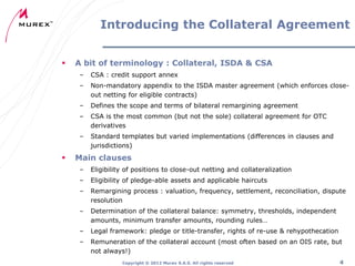 Introducing the Collateral Agreement


A bit of terminology : Collateral, ISDA & CSA
–
–

Non-mandatory appendix to the ISDA master agreement (which enforces closeout netting for eligible contracts)

–

Defines the scope and terms of bilateral remargining agreement

–

CSA is the most common (but not the sole) collateral agreement for OTC
derivatives

–



CSA : credit support annex

Standard templates but varied implementations (differences in clauses and
jurisdictions)

Main clauses
–

Eligibility of positions to close-out netting and collateralization

–

Eligibility of pledge-able assets and applicable haircuts

–

Remargining process : valuation, frequency, settlement, reconciliation, dispute
resolution

–

Determination of the collateral balance: symmetry, thresholds, independent
amounts, minimum transfer amounts, rounding rules…

–

Legal framework: pledge or title-transfer, rights of re-use & rehypothecation

–

Remuneration of the collateral account (most often based on an OIS rate, but
not always!)
Copyright ® 2012 Murex S.A.S. All rights reserved

4

 