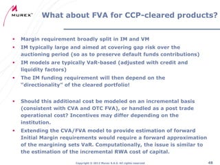 What about FVA for CCP-cleared products?


Margin requirement broadly split in IM and VM



IM typically large and aimed at covering gap risk over the
auctioning period (so as to preserve default funds contributions)



IM models are typically VaR-based (adjusted with credit and
liquidity factors)



The IM funding requirement will then depend on the
“directionality” of the cleared portfolio!



Should this additional cost be modeled on an incremental basis
(consistent with CVA and OTC FVA), or handled as a post trade
operational cost? Incentives may differ depending on the
institution.



Extending the CVA/FVA model to provide estimation of forward
Initial Margin requirements would require a forward approximation
of the margining sets VaR. Computationally, the issue is similar to
the estimation of the incremental RWA cost of capital.
Copyright ® 2012 Murex S.A.S. All rights reserved

48

 