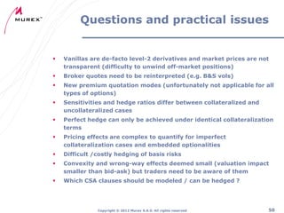Questions and practical issues



Vanillas are de-facto level-2 derivatives and market prices are not
transparent (difficulty to unwind off-market positions)



Broker quotes need to be reinterpreted (e.g. B&S vols)



New premium quotation modes (unfortunately not applicable for all
types of options)



Sensitivities and hedge ratios differ between collateralized and
uncollateralized cases



Perfect hedge can only be achieved under identical collateralization
terms



Pricing effects are complex to quantify for imperfect
collateralization cases and embedded optionalities



Difficult /costly hedging of basis risks



Convexity and wrong-way effects deemed small (valuation impact
smaller than bid-ask) but traders need to be aware of them



Which CSA clauses should be modeled / can be hedged ?

Copyright ® 2012 Murex S.A.S. All rights reserved

50

 