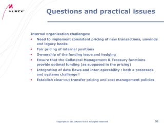 Questions and practical issues

Internal organization challenges:


Need to implement consistent pricing of new transactions, unwinds
and legacy books



Fair pricing of internal positions



Ownership of the funding issue and hedging



Ensure that the Collateral Management & Treasury functions
provide optimal funding (as supposed in the pricing)



Integration of data flows and inter-operability : both a processes
and systems challenge !



Establish clear-cut transfer pricing and cost management policies

Copyright ® 2012 Murex S.A.S. All rights reserved

51

 