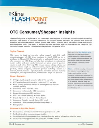OTC Consumer/Shopper Insights
 Understanding what is important to OTC consumers and shoppers is crucial for successful brand marketing.
 Without a clear picture of consumer preferences and shopping trends, marketers are gambling with important
 marketing decisions like product offering, pricing, new product launches, retail placement/channel distribution,
 and promotional tools. This report is designed to offer marketers objective information and trends on OTC
 consumer/shopper insights. This report will be published 2nd quarter 2013.


 Topics Covered                                                                    Each report in the Kline FlashPoint Series
                                                                                   explores an emerging industry issue or
 This report is based on extensive online research with U.S. adult
                                                                                   market development. Forward-looking and
 consumers/shoppers of OTC drugs conducted in March 2012 and to be
                                                                                   rich in insights and recommendations, they
 conducted in March 2013. The report seeks to understand where, how, and
 why consumers buy OTC drugs, and what their attitudes are towards various         are designed to help executives develop
 market realities and retail trends. Consumers are asked series of questions       timely strategies to maximize business
 specific to each of the following OTC product classes: allergy, asthma, and       opportunities.
 sinus medications, cough and cold preparations, digestive products, feminine
 products, internal analgesics, nutritional products including vitamins and        Kline is a worldwide consulting and research
 minerals, herbal products, topical products, and other products including         firm dedicated to providing the kind of
 sleeping aids, smoking cessation aids, and medicated weight loss products.        insights and knowledge that helps
                                                                                   companies find a clear path to success. The
 Report Contents                                                                   firm has served the management consulting

     OTC product form preferences for adult OTCs and why                           and market research needs of organizations
                                                                                   in the chemicals, materials, energy, life
     OTC product form preferences for children’s OTCs and why
                                                                                   sciences, and consumer products industries
     Retail channel preferences for OTCs, with emphasis on alternate
                                                                                   for over 50 years. For more information, visit
     channels, and why
                                                                                   www.KlineGroup.com.
     Consumers’ unmet needs for OTCs
     Consumers’ preferences for OTC promotions
     Impact of recession on OTC purchases
     OTCs and Flexible Spending Accounts (FSAs)
     Impact of Johnson & Johnson’s Brands Recalls
     Consumers’ Attitudes towards Rx-to-OTC Switch
     Consumers’ Online Shopping and Purchasing of OTCs
     Demographics

 Reasons to Buy the Report
     To   understand current consumer/shopper insights specific to OTCs
     To   identify trends in consumer/shopper insights
     To   validate internal assumptions about consumer behavior with an independent, objective source
     To   uncover future opportunities for growth for your OTC brands


Kline & Company, Inc.                                                                                 www.KlineGroup.com
 