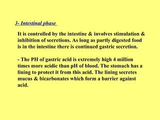 3- Intestinal phase 
It is controlled by the intestine & involves stimulation & 
inhibition of secretions. As long as partly digested food 
is in the intestine there is continued gastric secretion. 
- The PH of gastric acid is extremely high 4 million 
times more acidic than pH of blood. The stomach has a 
lining to protect it from this acid. The lining secretes 
mucus & bicarbonates which form a barrier against 
acid. 
 