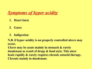 Symptoms of hyper acidity 
1. Heart burn 
2. Gases 
3. Indigestion 
N.B. if hyper acidity is un properly controlled ulcers may 
occur. 
Ulcers may be acute mainly in stomach & rarely 
duodenum as result of drugs & food style. This ulcer 
heals rapidly & rarely requires chronic antacid therapy. 
Chronic mainly in duodenum. 
 