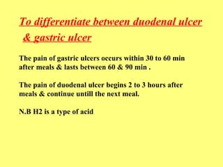 To differentiate between duodenal ulcer 
& gastric ulcer 
The pain of gastric ulcers occurs within 30 to 60 min 
after meals & lasts between 60 & 90 min . 
The pain of duodenal ulcer begins 2 to 3 hours after 
meals & continue untill the next meal. 
N.B H2 is a type of acid 
 