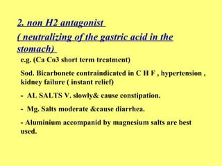 2. non H2 antagonist 
( neutralizing of the gastric acid in the 
stomach) 
e.g. (Ca Co3 short term treatment) 
Sod. Bicarbonete contraindicated in C H F , hypertension , 
kidney failure ( instant relief) 
- AL SALTS V. slowly& cause constipation. 
- Mg. Salts moderate &cause diarrhea. 
- Aluminium accompanid by magnesium salts are best 
used. 
 