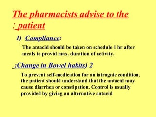 The pharmacists advise to the 
: patient 
1) Compliance: 
The antacid should be taken on schedule 1 hr after 
meals to provid max. duration of activity. 
:Change in Bowel habits) 2 
To prevent self-medication for an iatrognic condition, 
the patient should understand that the antacid may 
cause diarrhea or constipation. Control is usually 
provided by giving an alternative antacid 
 