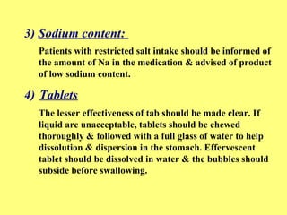 3) Sodium content: 
Patients with restricted salt intake should be informed of 
the amount of Na in the medication & advised of product 
of low sodium content. 
4) Tablets 
The lesser effectiveness of tab should be made clear. If 
liquid are unacceptable, tablets should be chewed 
thoroughly & followed with a full glass of water to help 
dissolution & dispersion in the stomach. Effervescent 
tablet should be dissolved in water & the bubbles should 
subside before swallowing. 
 