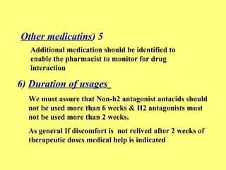 Other medicatins) 5 
Additional medication should be identified to 
enable the pharmacist to monitor for drug 
interaction 
6) Duration of usages 
We must assure that Non-h2 antagonist antacids should 
not be used more than 6 weeks & H2 antagonists must 
not be used more than 2 weeks. 
As general If discomfort is not relived after 2 weeks of 
therapeutic doses medical help is indicated 
 