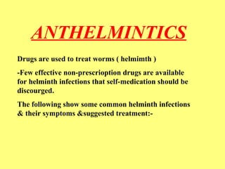 ANTHELMINTICS 
Drugs are used to treat worms ( helmimth ) 
-Few effective non-prescrioption drugs are available 
for helminth infections that self-medication should be 
discourged. 
The following show some common helminth infections 
& their symptoms &suggested treatment:- 
 