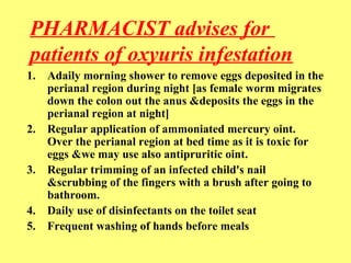 PHARMACIST advises for 
patients of oxyuris infestation 
1. Adaily morning shower to remove eggs deposited in the 
perianal region during night [as female worm migrates 
down the colon out the anus &deposits the eggs in the 
perianal region at night] 
2. Regular application of ammoniated mercury oint. 
Over the perianal region at bed time as it is toxic for 
eggs &we may use also antipruritic oint. 
3. Regular trimming of an infected child's nail 
&scrubbing of the fingers with a brush after going to 
bathroom. 
4. Daily use of disinfectants on the toilet seat 
5. Frequent washing of hands before meals 
 