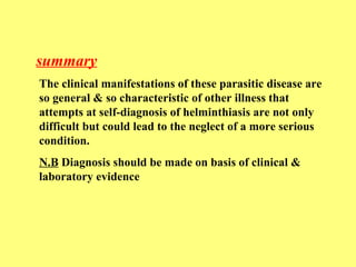 summary 
The clinical manifestations of these parasitic disease are 
so general & so characteristic of other illness that 
attempts at self-diagnosis of helminthiasis are not only 
difficult but could lead to the neglect of a more serious 
condition. 
N.B Diagnosis should be made on basis of clinical & 
laboratory evidence 
 