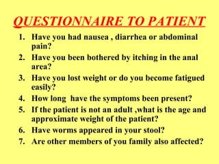 QUESTIONNAIRE TO PATIENT 
1. Have you had nausea , diarrhea or abdominal 
pain? 
2. Have you been bothered by itching in the anal 
area? 
3. Have you lost weight or do you become fatigued 
easily? 
4. How long have the symptoms been present? 
5. If the patient is not an adult ,what is the age and 
approximate weight of the patient? 
6. Have worms appeared in your stool? 
7. Are other members of you family also affected? 
 