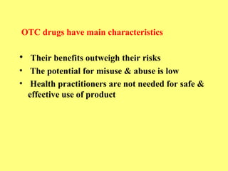 OTC drugs have main characteristics 
• Their benefits outweigh their risks 
• The potential for misuse & abuse is low 
• Health practitioners are not needed for safe & 
effective use of product 
 