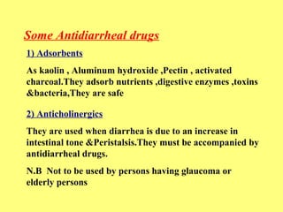Some Antidiarrheal drugs 
1) Adsorbents 
As kaolin , Aluminum hydroxide ,Pectin , activated 
charcoal.They adsorb nutrients ,digestive enzymes ,toxins 
&bacteria,They are safe 
2) Anticholinergics 
They are used when diarrhea is due to an increase in 
intestinal tone &Peristalsis.They must be accompanied by 
antidiarrheal drugs. 
N.B Not to be used by persons having glaucoma or 
elderly persons 
 