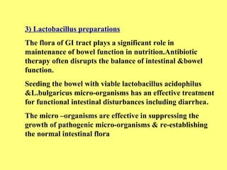 3) Lactobacillus preparations 
The flora of GI tract plays a significant role in 
maintenance of bowel function in nutrition.Antibiotic 
therapy often disrupts the balance of intestinal &bowel 
function. 
Seeding the bowel with viable lactobacillus acidophilus 
&L.bulgaricus micro-organisms has an effective treatment 
for functional intestinal disturbances including diarrhea. 
The micro –organisms are effective in suppressing the 
growth of pathogenic micro-organisms & re-establishing 
the normal intestinal flora 
 