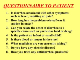 QUESTIONNAIRE TO PATIENT 
1. Is diarrhea associated with other symptoms 
such as fever, vomiting or pain? 
2. How long has the problem existed?was it 
sudden in onset? 
3. Can you relate the onset of diarrhea to a 
specific cause such as particular food or drug? 
4. Is the patient an infant or small child? 
5. Is there blood or mucus in the stool 
6. What medicines are you currently taking? 
7. Do you have any chronic disease? 
8. Have you tried any antidiarrheal products? 
 