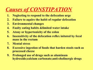 Causes of CONSTIPATION 
1. Neglecting to respond to the defecation urge 
2. Failure to aquire the habit of regular defecation 
3. Environmental changes 
4. Faulty eating habits &limited water intake 
5. Atony or hypertonicity of the colon 
6. Insensitivity of the defecation reflex initated by fecal 
mass in the rectum 
7. Mental stress 
8. Excessive ingestion of foods that harden stools such as 
processed cheese 
9. Prolonged use of drugs such as aluminum 
hydroxide;calcium carbonate;anti-cholinergic drugs 
 
