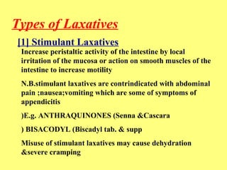 Types of Laxatives 
[1] Stimulant Laxatives 
Increase peristaltic activity of the intestine by local 
irritation of the mucosa or action on smooth muscles of the 
intestine to increase motility 
N.B.stimulant laxatives are contrindicated with abdominal 
pain ;nausea;vomiting which are some of symptoms of 
appendicitis 
)E.g. ANTHRAQUINONES )Senna &Cascara 
) BISACODYL )Biscadyl tab. & supp 
Misuse of stimulant laxatives may cause dehydration 
&severe cramping 
 