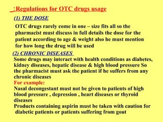 :Regulations for OTC drugs usage 
(1) THE DOSE 
OTC drugs rarely come in one – size fits all so the 
pharmacist must discuss in full details the dose for the 
patient according to age & weight also he must mention 
for how long the drug will be used 
(2) CHRONIC DISEASES 
Some drugs may interact with health conditions as diabetes, 
kidney diseases, hepatic disease & high blood pressure So 
the pharmacist must ask the patient if he suffers from any 
chronic diseases 
For example: 
Nasal decongestant must not be given to patients of high 
blood pressure , depression , heart diseases or thyroid 
diseases 
Products containing aspirin must be taken with caution for 
diabetic patients or patients suffering from gout 
 