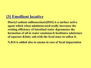 [3] Emollient laxative 
Dioctyl sodium sulfosuccinate[DSS] is a surface active 
agent which when adminsterated orally increases the 
wetting efficiency of intestinal water &promotes the 
formation of oil in water emulsion.It facilitates admixture 
of aqueous &fatty sub.with the fecal mass to soften it. 
N.B.It is added also to enema in case of fecal impactation 
 