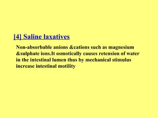 [4] Saline laxatives 
Non-absorbable anions &cations such as magnesium 
&sulphate ions.It osmotically causes retension of water 
in the intestinal lumen thus by mechanical stimulus 
increase intestinal motility 
 