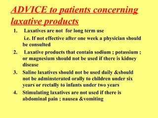 ADVICE to patients concerning 
laxative products 
1. Laxatives are not for long term use 
i.e. If not effective after one week a physician should 
be consulted 
2. Laxative products that contain sodium ; potassium ; 
or magnesium should not be used if there is kidney 
disease 
3. Saline laxatives should not be used daily &should 
not be adminsterated orally to children under six 
years or rectally to infants under two years 
4. Stimulating laxatives are not used if there is 
abdominal pain ; nausea &vomiting 
 