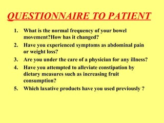 QUESTIONNAIRE TO PATIENT 
1. What is the normal frequency of your bowel 
movement?How has it changed? 
2. Have you experienced symptoms as abdominal pain 
or weight loss? 
3. Are you under the care of a physician for any illness? 
4. Have you attempted to alleviate constipation by 
dietary measures such as increasing fruit 
consumption? 
5. Which laxative products have you used previously ? 
 
