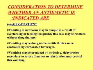 CONSIDERATION TO DETERMINE 
WHETHER AN ANTIEMETIC IS 
: INDICATED ARE 
(a)AGE OF PATIENT 
#Vomiting in newborns may be simple as a result of 
overfeeding or feeding too quickly this case maybe resolved 
without drug therapy. 
#Vomiting maybe due gastroenteritis &this can be 
controlled by carbonated beverages. 
#Vomiting maybe produced by acidosis & dehydration 
secondary to severe diarrhea so rehydration may control 
this vomiting 
 