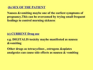 (b) SEX OF THE PATIENT 
Nausea &vomiting maybe one of the earliest symptoms of 
pregnancy.This can be overcomed by trying small frequent 
feedings to control morning sickness 
(c) CURRENT Drug use 
e.g. DIGITALIS toxicity maybe manifested as nausea 
&vomiting 
Other drugs as tetracyclines , estrogens &opiates 
analgesics can cause side effects as nausea & vomiting 
 