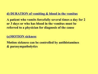 d) DURATION of vomiting & blood in the vomitus 
A patient who vomits forcefully several times a day for 2 
or 3 days or who has blood in the vomitus must be 
referred to a physician for diagnosis of the cause 
(e)MOTION sickness 
Motion sickness can be controlled by antihistamines 
& parasympatholytics 
 