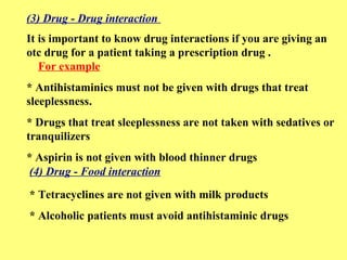 (3) Drug - Drug interaction 
It is important to know drug interactions if you are giving an 
otc drug for a patient taking a prescription drug . 
For example 
* Antihistaminics must not be given with drugs that treat 
sleeplessness. 
* Drugs that treat sleeplessness are not taken with sedatives or 
tranquilizers 
* Aspirin is not given with blood thinner drugs 
(4) Drug - Food interaction 
* Tetracyclines are not given with milk products 
* Alcoholic patients must avoid antihistaminic drugs 
 