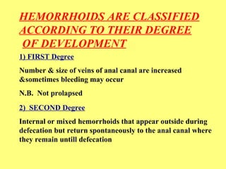 HEMORRHOIDS ARE CLASSIFIED 
ACCORDING TO THEIR DEGREE 
OF DEVELOPMENT 
1) FIRST Degree 
Number & size of veins of anal canal are increased 
&sometimes bleeding may occur 
N.B. Not prolapsed 
2) SECOND Degree 
Internal or mixed hemorrhoids that appear outside during 
defecation but return spontaneously to the anal canal where 
they remain untill defecation 
 