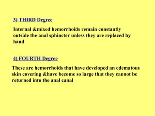 3) THIRD Degree 
Internal &mixed hemorrhoids remain constantly 
outside the anal sphincter unless they are replaced by 
hand 
4) FOURTH Degree 
These are hemorrhoids that have developed an edematous 
skin covering &have become so large that they cannot be 
returned into the anal canal 
 