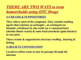 THERE ARE TWO WAYS to treat 
hemorrhoids using OTC Drugs 
1) CREAMS & SUPPOSITORIES 
They relieve most of the symptoms .They contain soothing 
agents that contains an antiseptic , an astringent (as 
bismuth ,witchhazel & zinc oxide )or a vasoconstrictor 
(shrinks blood vessels) & some local anesthetic (pain blocker) 
to ease pain . 
These creams & suppositories decrease swelling , burning & 
itching 
2) RELIEVE CONSTIPATION 
Laxatives soften waste to ease its passage through the 
intestine 
 