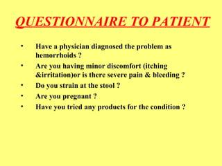 QUESTIONNAIRE TO PATIENT 
• Have a physician diagnosed the problem as 
hemorrhoids ? 
• Are you having minor discomfort (itching 
&irritation)or is there severe pain & bleeding ? 
• Do you strain at the stool ? 
• Are you pregnant ? 
• Have you tried any products for the condition ? 
 