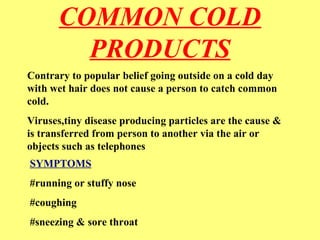 COMMON COLD 
PRODUCTS 
Contrary to popular belief going outside on a cold day 
with wet hair does not cause a person to catch common 
cold. 
Viruses,tiny disease producing particles are the cause & 
is transferred from person to another via the air or 
objects such as telephones 
SYMPTOMS 
#running or stuffy nose 
#coughing 
#sneezing & sore throat 
 
