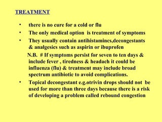 TREATMENT 
• there is no cure for a cold or flu 
• The only medical option is treatment of symptoms 
• They usually contain antihistamincs,decongestants 
& analgesics such as aspirin or ibuprofen 
N.B. # If symptoms persist for seven to ten days & 
include fever , tiredness & headach it could be 
influenza (flu) & treatment may include broad 
spectrum antibiotic to avoid complications. 
• Topical decongestant e.g.otrivin drops should not be 
used for more than three days because there is a risk 
of developing a problem called rebound congestion 
 