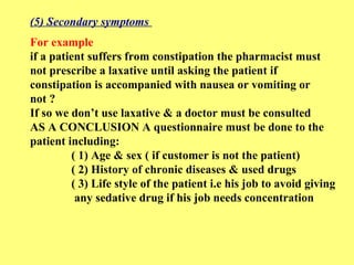 (5) Secondary symptoms 
For example 
if a patient suffers from constipation the pharmacist must 
not prescribe a laxative until asking the patient if 
constipation is accompanied with nausea or vomiting or 
not ? 
If so we don’t use laxative & a doctor must be consulted 
AS A CONCLUSION A questionnaire must be done to the 
patient including: 
( 1) Age & sex ( if customer is not the patient) 
( 2) History of chronic diseases & used drugs 
( 3) Life style of the patient i.e his job to avoid giving 
any sedative drug if his job needs concentration 
 