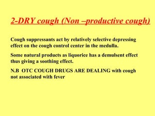 2-DRY cough (Non –productive cough) 
Cough suppressants act by relatively selective depressing 
effect on the cough control center in the medulla. 
Some natural products as liquorice has a demulsent effect 
thus giving a soothing effect. 
N.B OTC COUGH DRUGS ARE DEALING with cough 
not associated with fever 
 