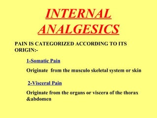 INTERNAL 
ANALGESICS 
PAIN IS CATEGORIZED ACCORDING TO ITS 
ORIGIN:- 
1-Somatic Pain 
Originate from the musculo skeletal system or skin 
2-Visceral Pain 
Originate from the organs or viscera of the thorax 
&abdomen 
 
