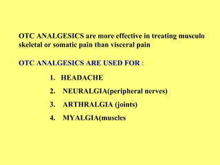 OTC ANALGESICS are more effective in treating musculo 
skeletal or somatic pain than visceral pain 
OTC ANALGESICS ARE USED FOR : 
1. HEADACHE 
2. NEURALGIA(peripheral nerves) 
3. ARTHRALGIA (joints) 
4. MYALGIA(muscles 
 