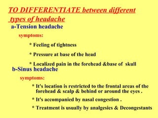 TO DIFFERENTIATE between different 
types of headache 
a-Tension headache 
symptoms: 
* Feeling of tightness 
* Pressure at base of the head 
* Localized pain in the forehead &base of skull 
b-Sinus headache 
symptoms: 
* It's location is restricted to the frontal areas of the 
forehead & scalp & behind or around the eyes . 
* It's accompanied by nasal congestion . 
* Treatment is usually by analgesics & Decongestants 
 