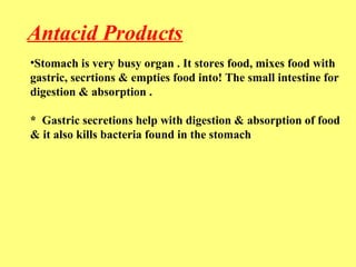 Antacid Products 
•Stomach is very busy organ . It stores food, mixes food with 
gastric, secrtions & empties food into! The small intestine for 
digestion & absorption . 
* Gastric secretions help with digestion & absorption of food 
& it also kills bacteria found in the stomach 
 